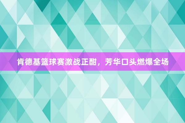 肯德基篮球赛激战正酣，芳华口头燃爆全场