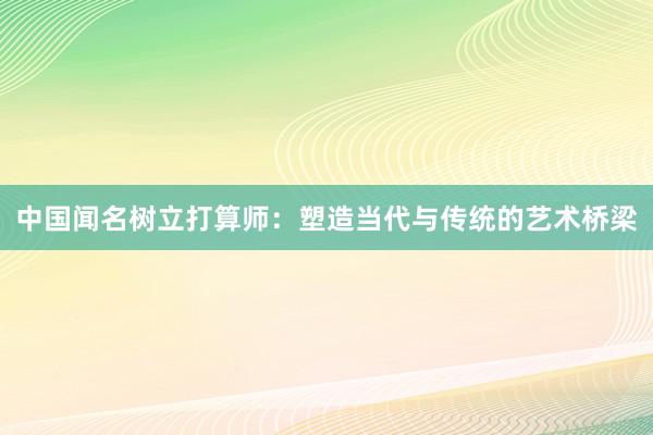 中国闻名树立打算师：塑造当代与传统的艺术桥梁